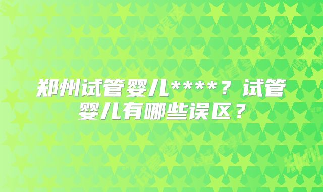 郑州试管婴儿****?试管婴儿有哪些误区?