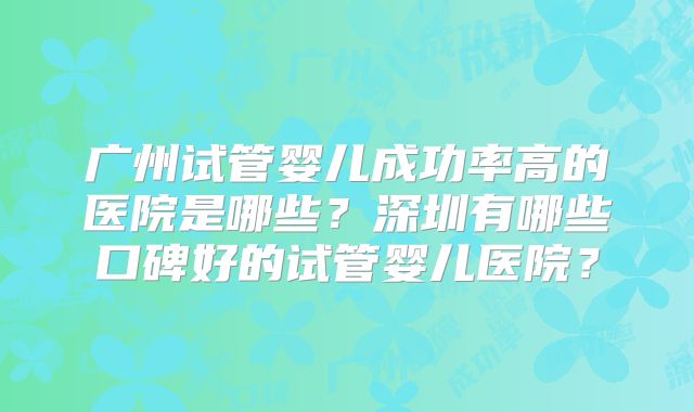 广州试管婴儿成功率高的医院是哪些?深圳有哪些口碑好的试管婴儿医院?