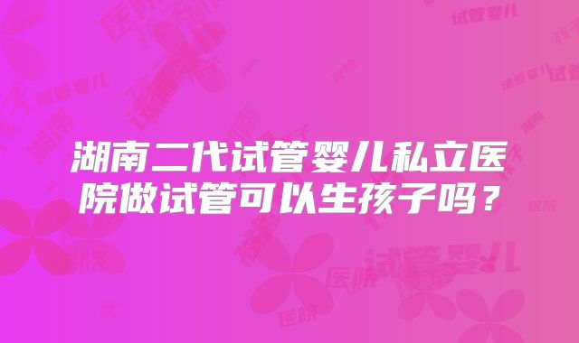 湖南二代试管婴儿私立医院做试管可以生孩子吗？