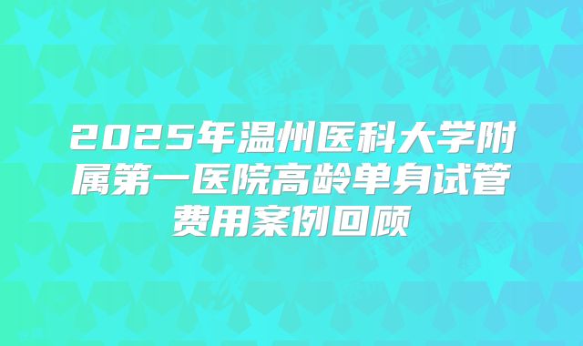 2025年温州医科大学附属第一医院高龄单身试管费用案例回顾