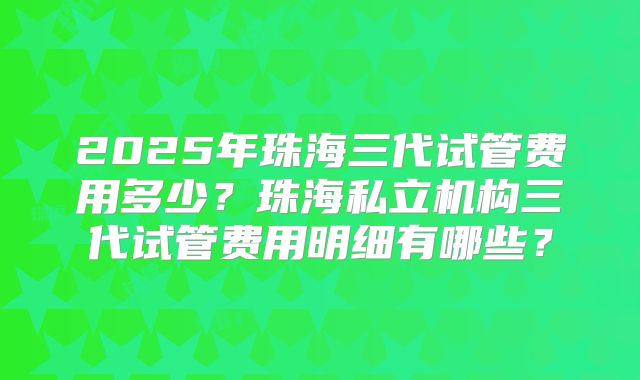2025年珠海三代试管费用多少?珠海私立机构三代试管费用明细有哪些?