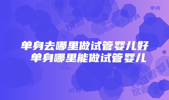 单身去哪里做试管婴儿好 单身哪里能做试管婴儿