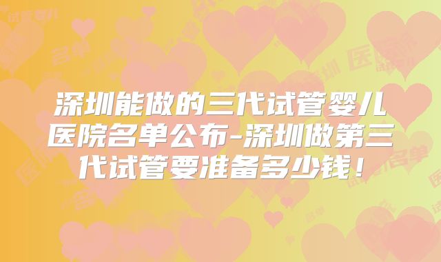 深圳能做的三代试管婴儿医院名单公布-深圳做第三代试管要准备多少钱!