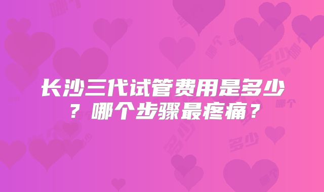 长沙三代试管费用是多少？哪个步骤最疼痛？