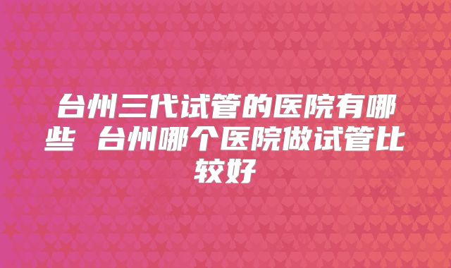 台州三代试管的医院有哪些 台州哪个医院做试管比较好