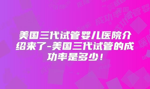 美国三代试管婴儿医院介绍来了-美国三代试管的成功率是多少!