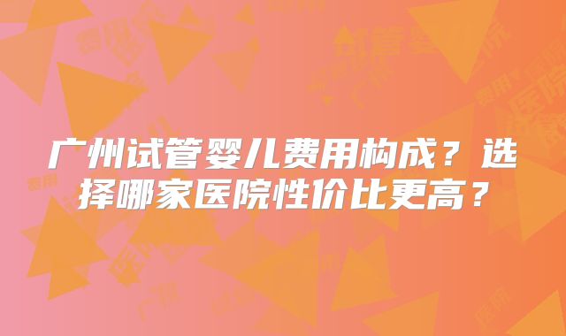 广州试管婴儿费用构成？选择哪家医院性价比更高？