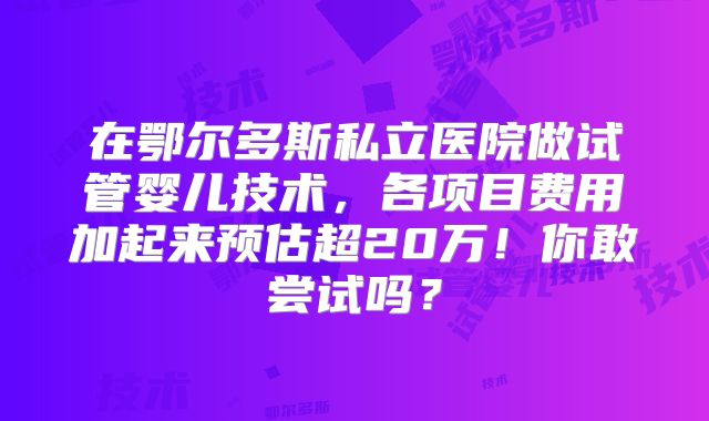 在鄂尔多斯私立医院做试管婴儿技术，各项目费用加起来预估超20万！你敢尝试吗？