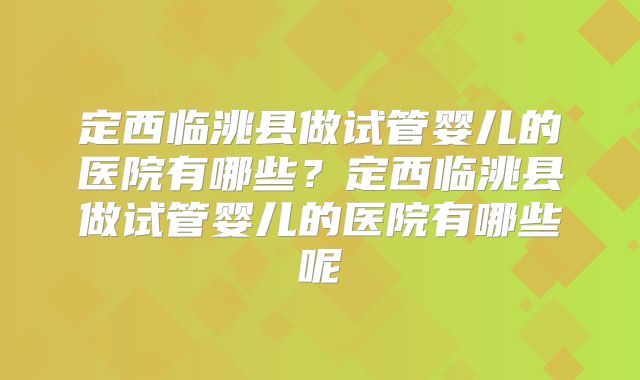 定西临洮县做试管婴儿的医院有哪些?定西临洮县做试管婴儿的医院有哪些呢