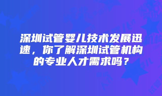 深圳试管婴儿技术发展迅速,你了解深圳试管机构的专业人才需求吗?