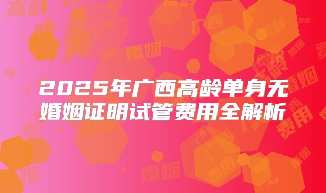 2025年广西高龄单身无婚姻证明试管费用全解析
