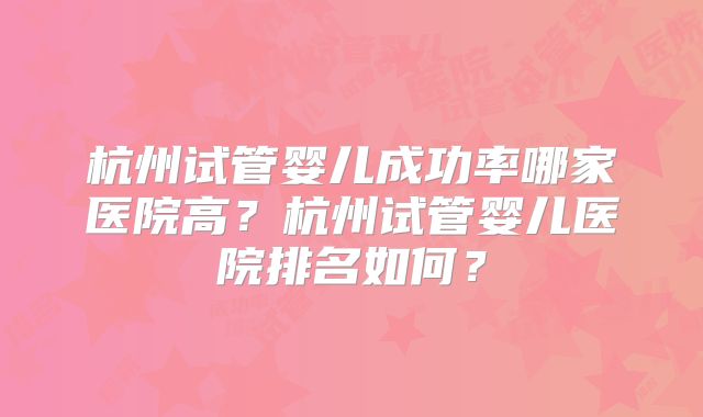 杭州试管婴儿成功率哪家医院高？杭州试管婴儿医院排名如何？