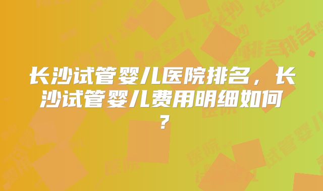 长沙试管婴儿医院排名，长沙试管婴儿费用明细如何？