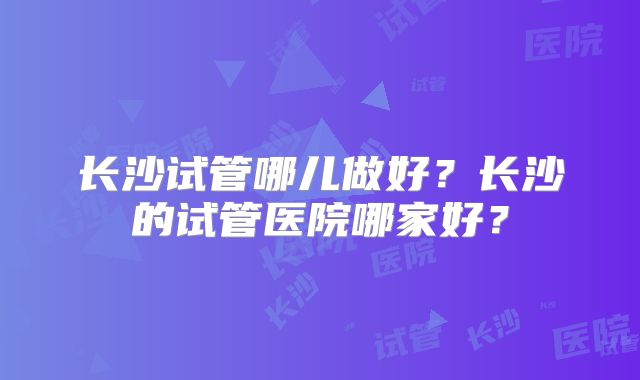 长沙试管哪儿做好?长沙的试管医院哪家好?