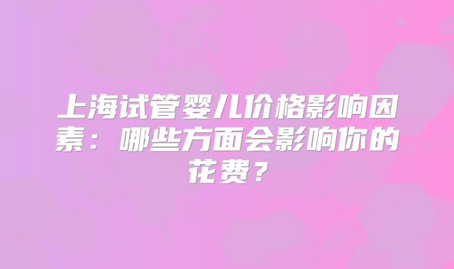 上海试管婴儿价格影响因素:哪些方面会影响你的花费?
