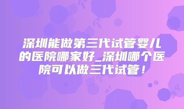 深圳能做第三代试管婴儿的医院哪家好_深圳哪个医院可以做三代试管!