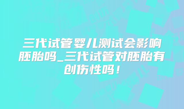 三代试管婴儿测试会影响胚胎吗_三代试管对胚胎有创伤性吗!