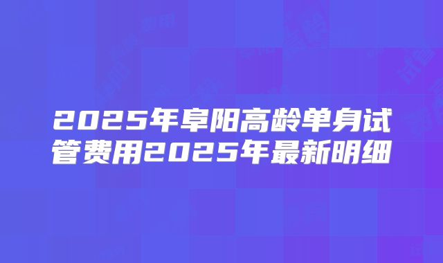 2025年阜阳高龄单身试管费用2025年最新明细