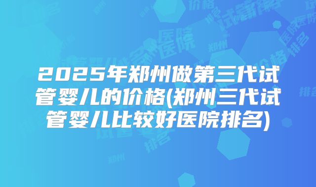 2025年郑州做第三代试管婴儿的价格(郑州三代试管婴儿比较好医院排名)