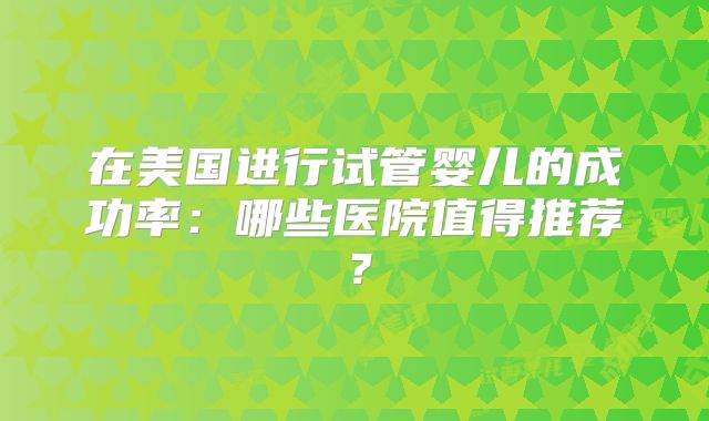 在美国进行试管婴儿的成功率:哪些医院值得推荐?