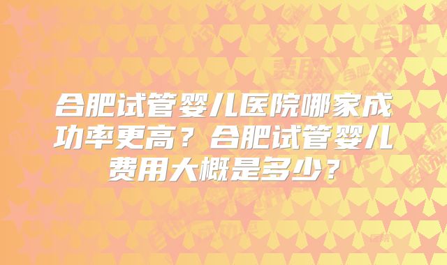 合肥试管婴儿医院哪家成功率更高?合肥试管婴儿费用大概是多少?