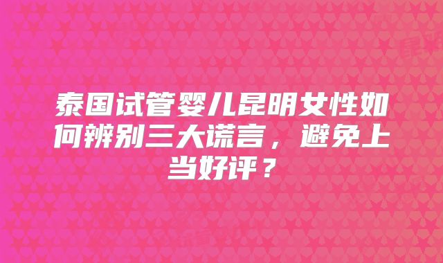 泰国试管婴儿昆明女性如何辨别三大谎言，避免上当好评？