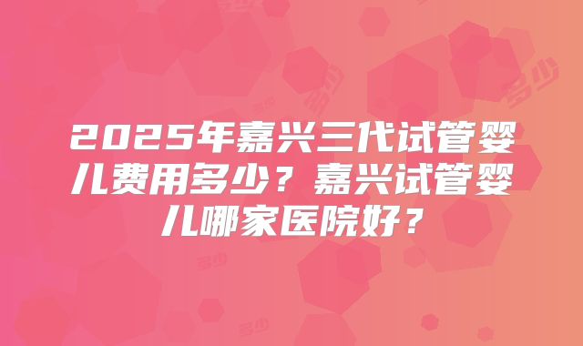 2025年嘉兴三代试管婴儿费用多少?嘉兴试管婴儿哪家医院好?