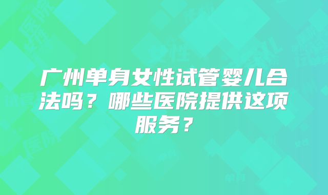 广州单身女性试管婴儿合法吗?哪些医院提供这项服务?