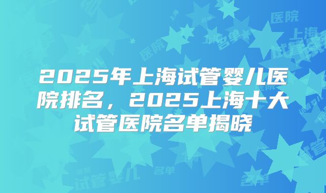 2025年上海试管婴儿医院排名,2025上海十大试管医院名单揭晓