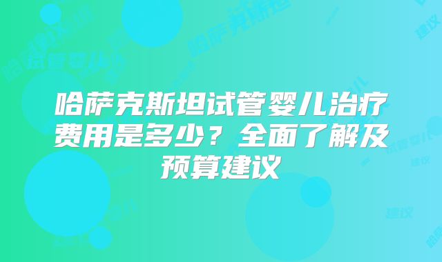 哈萨克斯坦试管婴儿治疗费用是多少?全面了解及预算建议