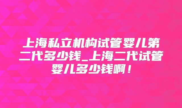 上海私立机构试管婴儿第二代多少钱_上海二代试管婴儿多少钱啊！