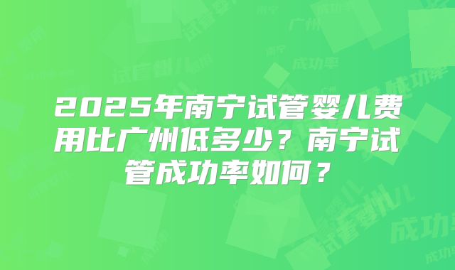 2025年南宁试管婴儿费用比广州低多少?南宁试管成功率如何?