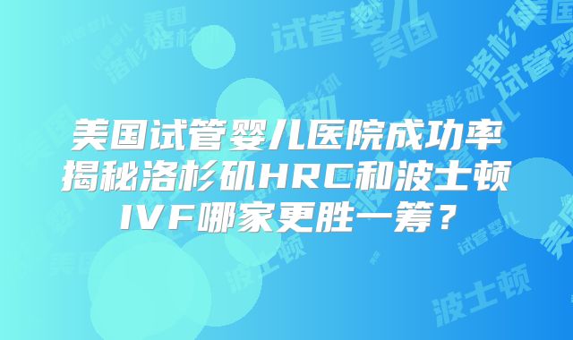 美国试管婴儿医院成功率揭秘洛杉矶HRC和波士顿IVF哪家更胜一筹？