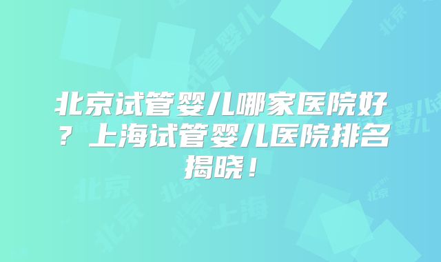 北京试管婴儿哪家医院好?上海试管婴儿医院排名揭晓!