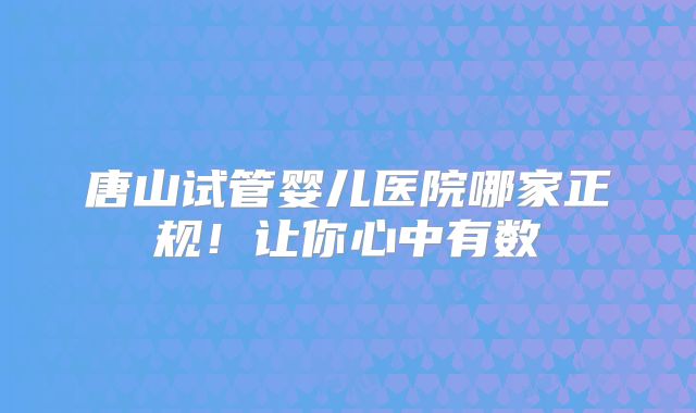 唐山试管婴儿医院哪家正规！让你心中有数