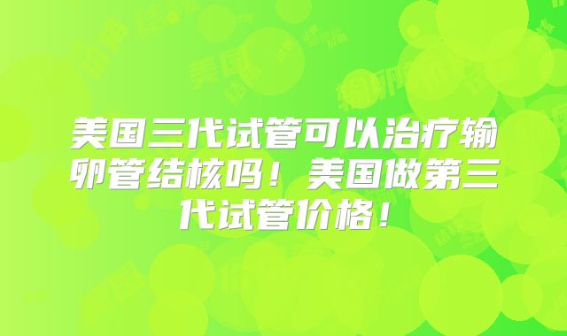 美国三代试管可以治疗输卵管结核吗!美国做第三代试管价格!