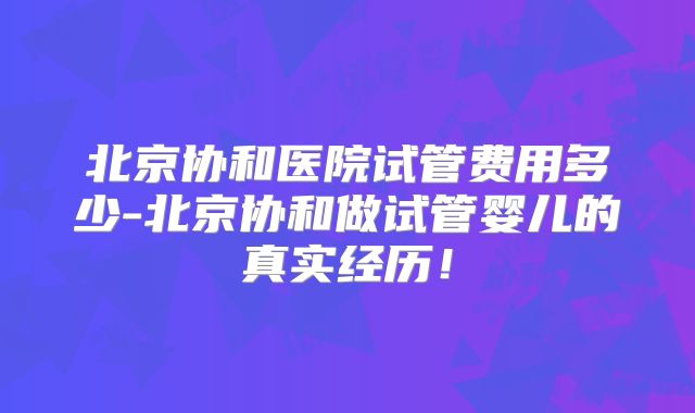 北京协和医院试管费用多少-北京协和做试管婴儿的真实经历!