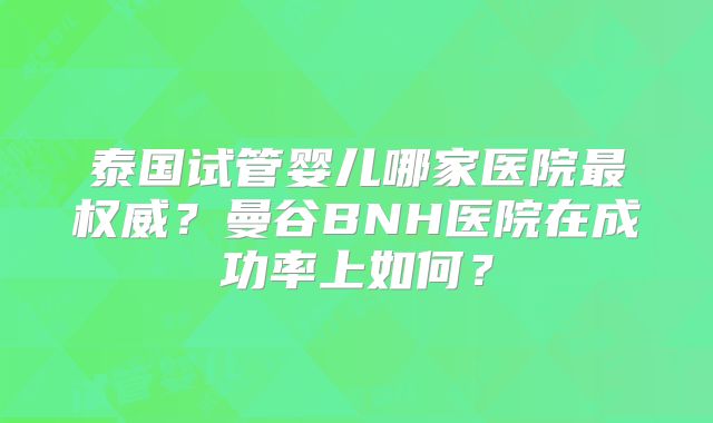 泰国试管婴儿哪家医院最权威?曼谷BNH医院在成功率上如何?