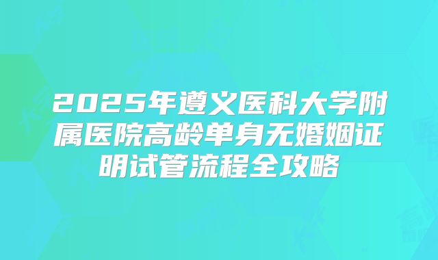 2025年遵义医科大学附属医院高龄单身无婚姻证明试管流程全攻略