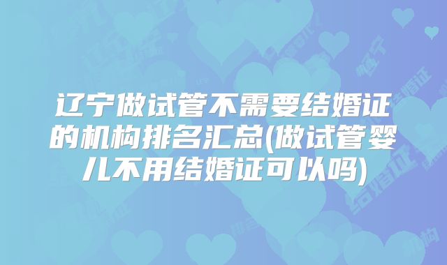 辽宁做试管不需要结婚证的机构排名汇总(做试管婴儿不用结婚证可以吗)