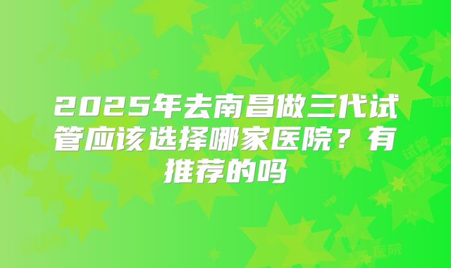 2025年去南昌做三代试管应该选择哪家医院?有推荐的吗