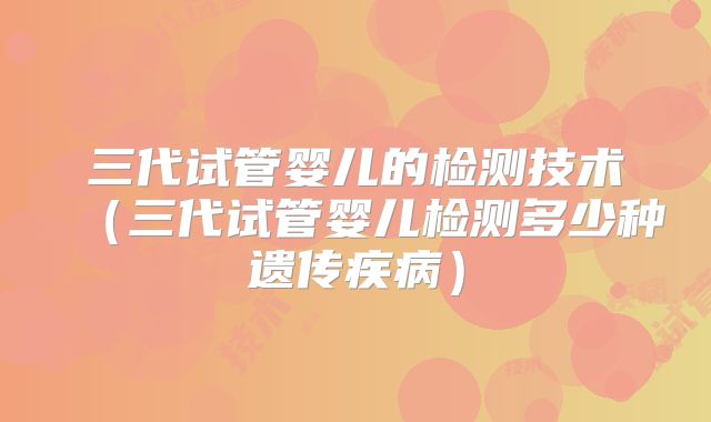 三代试管婴儿的检测技术(三代试管婴儿检测多少种遗传疾病)