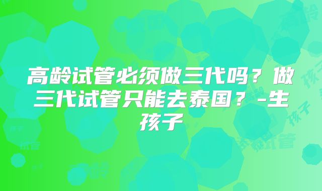 高龄试管必须做三代吗?做三代试管只能去泰国?-生孩子