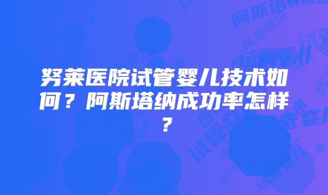 努莱医院试管婴儿技术如何？阿斯塔纳成功率怎样？