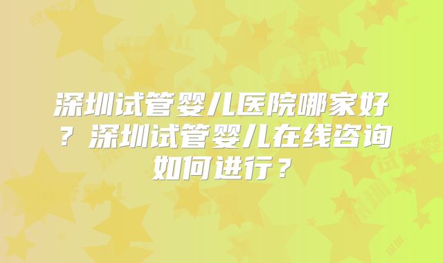 深圳试管婴儿医院哪家好？深圳试管婴儿在线咨询如何进行？