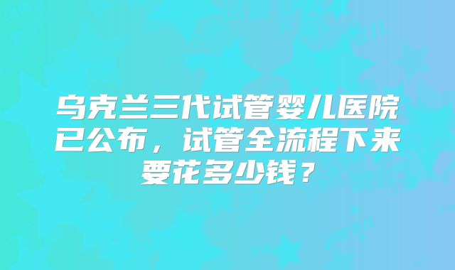 乌克兰三代试管婴儿医院已公布,试管全流程下来要花多少钱?