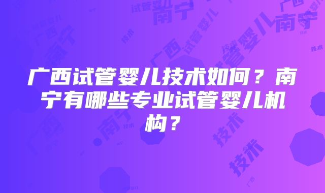 广西试管婴儿技术如何?南宁有哪些专业试管婴儿机构?