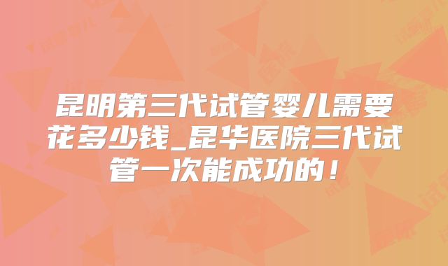 昆明第三代试管婴儿需要花多少钱_昆华医院三代试管一次能成功的！
