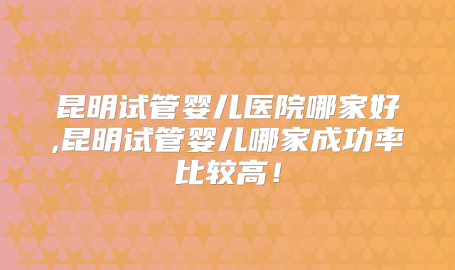 昆明试管婴儿医院哪家好,昆明试管婴儿哪家成功率比较高！