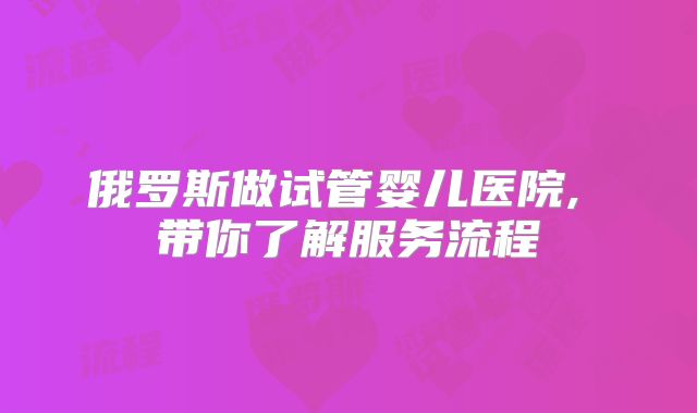 俄罗斯做试管婴儿医院, 带你了解服务流程